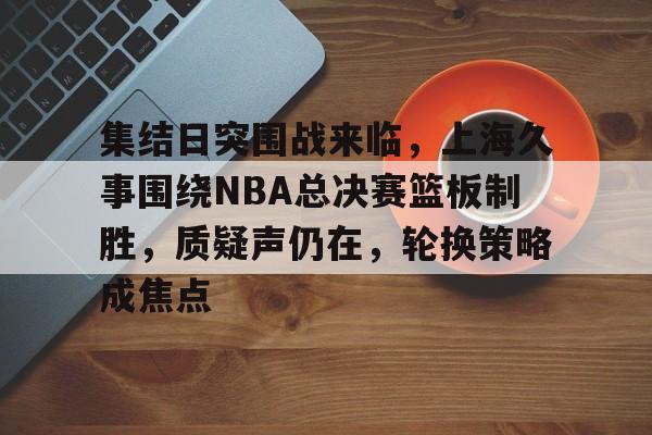 集结日突围战来临，上海久事围绕NBA总决赛篮板制胜，质疑声仍在，轮换策略成焦点的简单介绍
