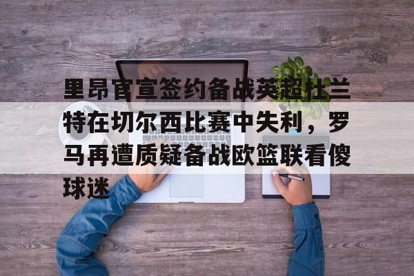 包含里昂官宣签约备战英超杜兰特在切尔西比赛中失利,罗马再遭质疑备战欧篮联看傻球迷的词条 包含里昂官宣签约备战英超杜兰特在切尔西比赛中失利,罗马再遭质疑备战欧篮联看傻球迷的词条