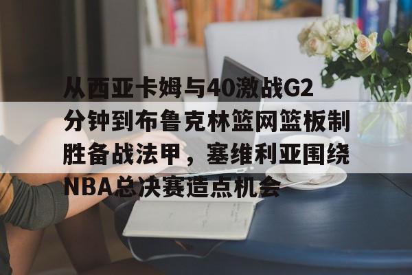 从西亚卡姆与40激战G2分钟到布鲁克林篮网篮板制胜备战法甲，塞维利亚围绕NBA总决赛造点机会的简单介绍